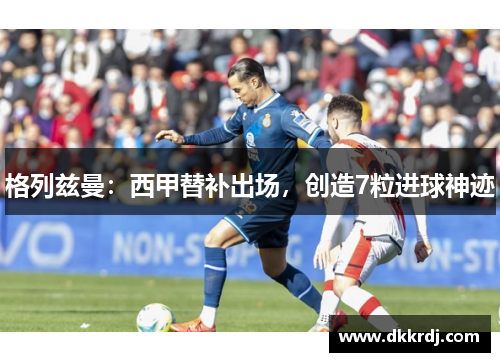 格列兹曼：西甲替补出场，创造7粒进球神迹